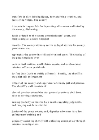 transfers of title, issuing liquor, beer and wine licenses, and
registering voters. The county
treasurer is responsible for depositing all revenue collected by
the county, disbursing
funds ordered by the county commissioners’ court, and
maintaining all county financial
records. The county attorney serves as legal advisor for county
government and
represents the county in civil and criminal cases. The justice of
the peace presides over
certain civil matters, small claims courts, and misdemeanor
criminal offenses punishable
by fine only (such as traffic offenses). Finally, the sheriff is
the chief law enforcement
officer of the county and supervisor of county jail and prisons.
The sheriff’s staff consists of
elected precinct constables that generally enforce civil laws
such as serving subpoenas,
seizing property as ordered by a court, executing judgments,
and carrying out duties for the
justice of the peace courts; and, deputies who must have law
enforcement training and
generally assist the sheriff with enforcing criminal law through
criminal investigations,
 