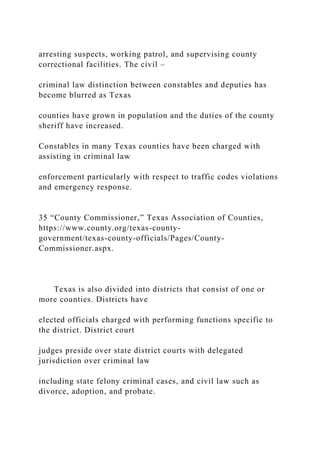 arresting suspects, working patrol, and supervising county
correctional facilities. The civil –
criminal law distinction between constables and deputies has
become blurred as Texas
counties have grown in population and the duties of the county
sheriff have increased.
Constables in many Texas counties have been charged with
assisting in criminal law
enforcement particularly with respect to traffic codes violations
and emergency response.
35 “County Commissioner,” Texas Association of Counties,
https://www.county.org/texas-county-
government/texas-county-officials/Pages/County-
Commissioner.aspx.
Texas is also divided into districts that consist of one or
more counties. Districts have
elected officials charged with performing functions specific to
the district. District court
judges preside over state district courts with delegated
jurisdiction over criminal law
including state felony criminal cases, and civil law such as
divorce, adoption, and probate.
 