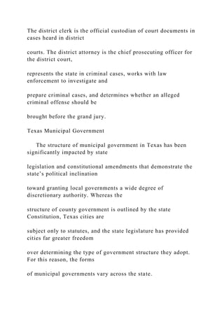 The district clerk is the official custodian of court documents in
cases heard in district
courts. The district attorney is the chief prosecuting officer for
the district court,
represents the state in criminal cases, works with law
enforcement to investigate and
prepare criminal cases, and determines whether an alleged
criminal offense should be
brought before the grand jury.
Texas Municipal Government
The structure of municipal government in Texas has been
significantly impacted by state
legislation and constitutional amendments that demonstrate the
state’s political inclination
toward granting local governments a wide degree of
discretionary authority. Whereas the
structure of county government is outlined by the state
Constitution, Texas cities are
subject only to statutes, and the state legislature has provided
cities far greater freedom
over determining the type of government structure they adopt.
For this reason, the forms
of municipal governments vary across the state.
 