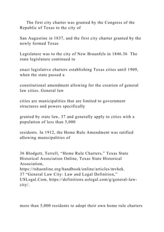The first city charter was granted by the Congress of the
Republic of Texas to the city of
San Augustine in 1837, and the first city charter granted by the
newly formed Texas
Legislature was to the city of New Braunfels in 1846.36 The
state legislature continued to
enact legislative charters establishing Texas cities until 1909,
when the state passed a
constitutional amendment allowing for the creation of general
law cities. General law
cities are municipalities that are limited to government
structures and powers specifically
granted by state law, 37 and generally apply to cities with a
population of less than 5,000
residents. In 1912, the Home Rule Amendment was ratified
allowing municipalities of
36 Blodgett, Terrell, “Home Rule Charters,” Texas State
Historical Association Online, Texas State Historical
Association,
https://tshaonline.org/handbook/online/articles/mvhek.
37 “General Law City: Law and Legal Definition,”
USLegal.Com, https://definitions.uslegal.com/g/general-law-
city/.
more than 5,000 residents to adopt their own home rule charters
 