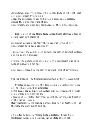 Amendment clearly embraces the Cooley Rule of inherent local
self-government by allowing
cities the authority to adopt their own home rule charters,
design their own structure of city
government, and pass city ordinances of their own choosing.
Ratification of the Home Rule Amendment allowed cities to
create their own forms of
municipal government. Only three general forms of city
government have been adopted by
Texas cities: the commission system, the mayor-council system,
and the council-manager
system. The commission system of city government was once
used in Galveston but has
now been replaced by the mayor-council form of government.
For the Record: The Commission System of City Government
Created in response to the devastating Galveston Hurricane
of 1901 that claimed an estimated
6,000 lives, the commission system was designed as the result
of a compromise between the
citizens of Galveston, Governor Joseph D. Sayers, and Speaker
of the Texas House of
Representatives John Nance Garner. The Port of Galveston – at
the time the only major port on
38 Blodgett, Terrell, “Home Rule Charters,” Texas State
Historical Association Online, Texas State Historical
 