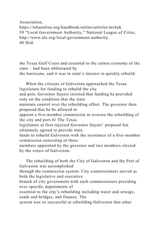 Association,
https://tshaonline.org/handbook/online/articles/mvhek.
39 “Local Government Authority,” National League of Cities,
http://www.nlc.org/local-government-authority.
40 Ibid.
the Texas Gulf Coast and essential to the cotton economy of the
state – had been obliterated by
the hurricane, and it was in state’s interest to quickly rebuild.
When the citizens of Galveston approached the Texas
legislature for funding to rebuild the city
and port, Governor Sayers insisted that funding be provided
only on the condition that the state
maintain control over the rebuilding effort. The governor then
proposed that he be allowed to
appoint a five-member commission to oversee the rebuilding of
the city and port.41 The Texas
legislature at first rejected Governor Sayers’ proposal but
ultimately agreed to provide state
funds to rebuild Galveston with the assistance of a five-member
commission consisting of three
members appointed by the governor and two members elected
by the voters of Galveston.
The rebuilding of both the City of Galveston and the Port of
Galveston was accomplished
through the commission system. City commissioners served as
both the legislative and executive
branch of city government with each commissioners presiding
over specific departments of
essential to the city’s rebuilding including water and sewage,
roads and bridges, and finance. The
system was so successful at rebuilding Galveston that other
 