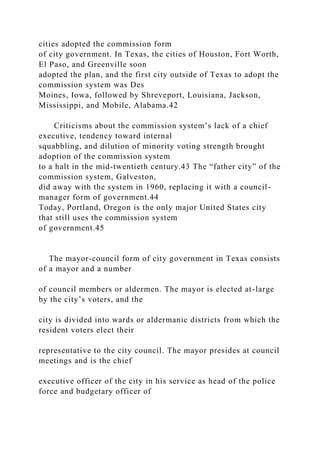 cities adopted the commission form
of city government. In Texas, the cities of Houston, Fort Worth,
El Paso, and Greenville soon
adopted the plan, and the first city outside of Texas to adopt the
commission system was Des
Moines, Iowa, followed by Shreveport, Louisiana, Jackson,
Mississippi, and Mobile, Alabama.42
Criticisms about the commission system’s lack of a chief
executive, tendency toward internal
squabbling, and dilution of minority voting strength brought
adoption of the commission system
to a halt in the mid-twentieth century.43 The “father city” of the
commission system, Galveston,
did away with the system in 1960, replacing it with a council-
manager form of government.44
Today, Portland, Oregon is the only major United States city
that still uses the commission system
of government.45
The mayor-council form of city government in Texas consists
of a mayor and a number
of council members or aldermen. The mayor is elected at-large
by the city’s voters, and the
city is divided into wards or aldermanic districts from which the
resident voters elect their
representative to the city council. The mayor presides at council
meetings and is the chief
executive officer of the city in his service as head of the police
force and budgetary officer of
 