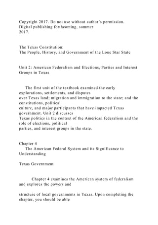 Copyright 2017. Do not use without author’s permission.
Digital publishing forthcoming, summer
2017.
The Texas Constitution:
The People, History, and Government of the Lone Star State
Unit 2: American Federalism and Elections, Parties and Interest
Groups in Texas
The first unit of the textbook examined the early
explorations, settlements, and disputes
over Texas land; migration and immigration to the state; and the
constitutions, political
culture, and major participants that have impacted Texas
government. Unit 2 discusses
Texas politics in the context of the American federalism and the
role of elections, political
parties, and interest groups in the state.
Chapter 4
The American Federal System and its Significance to
Understanding
Texas Government
Chapter 4 examines the American system of federalism
and explores the powers and
structure of local governments in Texas. Upon completing the
chapter, you should be able
 