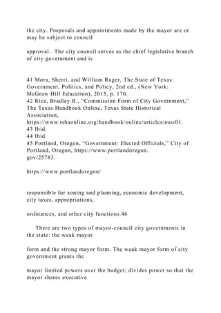 the city. Proposals and appointments made by the mayor are or
may be subject to council
approval. The city council serves as the chief legislative branch
of city government and is
41 Mora, Sherri, and William Ruger, The State of Texas:
Government, Politics, and Policy, 2nd ed., (New York:
McGraw Hill Education), 2015, p. 170.
42 Rice, Bradley R., “Commission Form of City Government,”
The Texas Handbook Online, Texas State Historical
Association,
https://www.tshaonline.org/handbook/online/articles/moc01.
43 Ibid.
44 Ibid.
45 Portland, Oregon, “Government: Elected Officials,” City of
Portland, Oregon, https://www.portlandoregon.
gov/25783.
https://www.portlandoregon/
responsible for zoning and planning, economic development,
city taxes, appropriations,
ordinances, and other city functions.46
There are two types of mayor-council city governments in
the state: the weak mayor
form and the strong mayor form. The weak mayor form of city
government grants the
mayor limited powers over the budget; divides power so that the
mayor shares executive
 