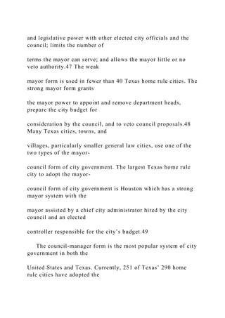 and legislative power with other elected city officials and the
council; limits the number of
terms the mayor can serve; and allows the mayor little or no
veto authority.47 The weak
mayor form is used in fewer than 40 Texas home rule cities. The
strong mayor form grants
the mayor power to appoint and remove department heads,
prepare the city budget for
consideration by the council, and to veto council proposals.48
Many Texas cities, towns, and
villages, particularly smaller general law cities, use one of the
two types of the mayor-
council form of city government. The largest Texas home rule
city to adopt the mayor-
council form of city government is Houston which has a strong
mayor system with the
mayor assisted by a chief city administrator hired by the city
council and an elected
controller responsible for the city’s budget.49
The council-manager form is the most popular system of city
government in both the
United States and Texas. Currently, 251 of Texas’ 290 home
rule cities have adopted the
 