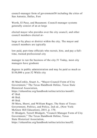 council-manager form of government50 including the cities of
San Antonio, Dallas, Fort
Worth, El Paso, and Beaumont. Council-manager systems
generally consist of an at-large
elected mayor who presides over the city council, and other
council members elected at-
large or by place or district within the city. The mayor and
council members are typically
low paid, part-time officials who recruit, hire, and pay a full-
time, trained professional city
manager to run the business of the city.51 Today, most city
managers have graduate
degrees in public administration and may be paid as much as
$150,000 a year.52 While city
46 MacCorkle, Stuart A., “Mayor-Council Form of City
Government,” The Texas Handbook Online, Texas State
Historical Association,
https://tshaonline.org/handbook/online/articles/mom01.
47 Ibid.
48 Ibid.
49 Ibid.
50 Mora, Sherri, and William Ruger, The State of Texas:
Government, Politics, and Policy, 2nd ed., (New York:
McGraw Hill Education), 2015, p. 170.
51 Blodgett, Terrell Blodgett, “Council-Manager Form of City
Government,” The Texas Handbook Online, Texas
State Historical Association,
https://tshaonline.org/handbook/online/articles/moc02.
 