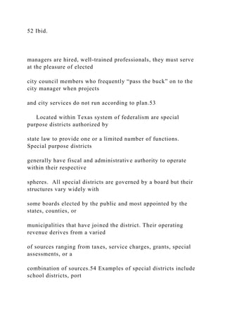52 Ibid.
managers are hired, well-trained professionals, they must serve
at the pleasure of elected
city council members who frequently “pass the buck” on to the
city manager when projects
and city services do not run according to plan.53
Located within Texas system of federalism are special
purpose districts authorized by
state law to provide one or a limited number of functions.
Special purpose districts
generally have fiscal and administrative authority to operate
within their respective
spheres. All special districts are governed by a board but their
structures vary widely with
some boards elected by the public and most appointed by the
states, counties, or
municipalities that have joined the district. Their operating
revenue derives from a varied
of sources ranging from taxes, service charges, grants, special
assessments, or a
combination of sources.54 Examples of special districts include
school districts, port
 