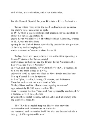 authorities, water districts, and river authorities.
For the Record: Special Purpose Districts – River Authorities
Texas voters recognized the need to develop and conserve
the state’s water resources as early
as 1917, when a state constitutional amendment was ratified to
allow the Texas Legislature to
create River Authorities.55 The Brazos River Authority, created
in 1929, was the first state
agency in the United States specifically created for the purpose
of develop and managing the
water resources of an entire river basin.56
Today, there are twenty-three river authorities operating in
Texas.57 Among the Texas special
district river authorities are the Brazos River Authority, the
Lower Neches Valley Authority
(LNVA), and the Trinity River Authority (TRA). Beaumont is
home to the main office of LNVA
created in 1933 to serve the Neches River Basin and Neches-
Trinity Coastal Basin. It operates
within Tyler, Hardin, Liberty, Chambers, and Jefferson
Counties and serves the watersheds of the
Neches River and its tributaries occupying an area of
approximately 10,300 square miles. The
river rises near Colfax, Texas and flows generally southward for
a distance of 416 miles before
entering the coastal estuary, Sabine Lake, and ultimately into
the Gulf of Mexico.58
The TRA is a special purpose district that provides
conservation and reclamation of water for
the reservoir and recreation facilities that are located within a
nearly 18,000-square-mile area
 