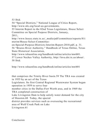 53 Ibid.
54 “Special Districts,” National League of Cities Report,
http://www.nlc.org/local-us-governments.
55 Interim Report to the 82nd Texas Legislature, House Select
Committee on Special Purpose Districts, January,
2011,
http://www.house.state.tx.us/_media/pdf/committees/reports/81i
nterim/House-Select-Committee-
on-Special-Purpose-Districts-Interim-Report-2010.pdf, p. 31.
56 “Brazos River Authority,” Handbook of Texas Online, Texas
State Historical Association,
http://www.tshaonline.org/handbook/online/articles/mwb01.
57 Lower Neches Valley Authority, http://lnva.dst.tx.us/about/.
58 Ibid.
http://www.tshaonline.org/handbook/online/articles/mwb01
that comprises the Trinity River basin.59 The TRA was created
in 1955 by an act of the Texas
Legislature. Its first Central Regional Wastewater System began
operation in 1959 to serve four
member cities in the Dallas-Fort Worth area, and in 1969 the
TRA completed construction of
Lake Livingston Dam to help satisfy water demand for the city
of Houston.60 Today, the special
district provides services such as overseeing the recreational
area of Wolf Creek Park on Lake
Livingston.61
Conclusion
 