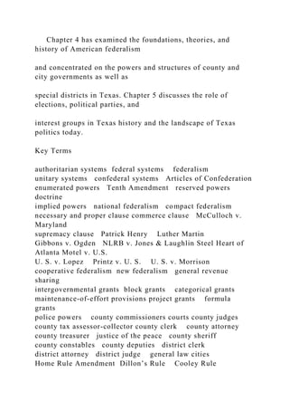 Chapter 4 has examined the foundations, theories, and
history of American federalism
and concentrated on the powers and structures of county and
city governments as well as
special districts in Texas. Chapter 5 discusses the role of
elections, political parties, and
interest groups in Texas history and the landscape of Texas
politics today.
Key Terms
authoritarian systems federal systems federalism
unitary systems confederal systems Articles of Confederation
enumerated powers Tenth Amendment reserved powers
doctrine
implied powers national federalism compact federalism
necessary and proper clause commerce clause McCulloch v.
Maryland
supremacy clause Patrick Henry Luther Martin
Gibbons v. Ogden NLRB v. Jones & Laughlin Steel Heart of
Atlanta Motel v. U.S.
U. S. v. Lopez Printz v. U. S. U. S. v. Morrison
cooperative federalism new federalism general revenue
sharing
intergovernmental grants block grants categorical grants
maintenance-of-effort provisions project grants formula
grants
police powers county commissioners courts county judges
county tax assessor-collector county clerk county attorney
county treasurer justice of the peace county sheriff
county constables county deputies district clerk
district attorney district judge general law cities
Home Rule Amendment Dillon’s Rule Cooley Rule
 