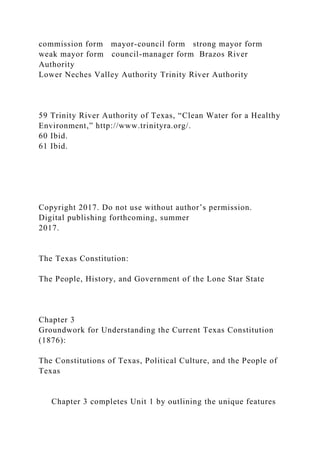 commission form mayor-council form strong mayor form
weak mayor form council-manager form Brazos River
Authority
Lower Neches Valley Authority Trinity River Authority
59 Trinity River Authority of Texas, “Clean Water for a Healthy
Environment,” http://www.trinityra.org/.
60 Ibid.
61 Ibid.
Copyright 2017. Do not use without author’s permission.
Digital publishing forthcoming, summer
2017.
The Texas Constitution:
The People, History, and Government of the Lone Star State
Chapter 3
Groundwork for Understanding the Current Texas Constitution
(1876):
The Constitutions of Texas, Political Culture, and the People of
Texas
Chapter 3 completes Unit 1 by outlining the unique features
 