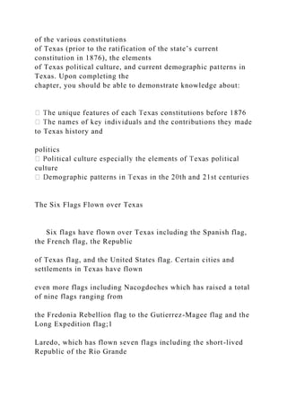 of the various constitutions
of Texas (prior to the ratification of the state’s current
constitution in 1876), the elements
of Texas political culture, and current demographic patterns in
Texas. Upon completing the
chapter, you should be able to demonstrate knowledge about:
to Texas history and
politics
culture
The Six Flags Flown over Texas
Six flags have flown over Texas including the Spanish flag,
the French flag, the Republic
of Texas flag, and the United States flag. Certain cities and
settlements in Texas have flown
even more flags including Nacogdoches which has raised a total
of nine flags ranging from
the Fredonia Rebellion flag to the Gutierrez-Magee flag and the
Long Expedition flag;1
Laredo, which has flown seven flags including the short-lived
Republic of the Rio Grande
 