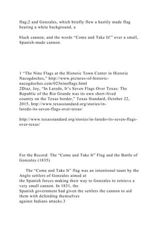 flag;2 and Gonzales, which briefly flew a hastily made flag
bearing a white background, a
black cannon, and the words “Come and Take It!” over a small,
Spanish-made cannon.
1 “The Nine Flags at the Historic Town Center in Historic
Nacogdoches,” http://www.pictures-of-historic-
nacogdoches.com/023nineflags.html
2Diaz, Joy, “In Laredo, It’s Seven Flags Over Texas: The
Republic of the Rio Grande was its own short-lived
country on the Texas border,” Texas Standard, October 22,
2015, http://www.texasstandard.org/stories/in-
laredo-its-seven-flags-over-texas/
http://www.texasstandard.org/stories/in-laredo-its-seven-flags-
over-texas/
For the Record: The “Come and Take It” Flag and the Battle of
Gonzales (1835)
The “Come and Take It” flag was an intentional taunt by the
Anglo settlers of Gonzales aimed at
the Spanish forces making their way to Gonzales to retrieve a
very small cannon. In 1831, the
Spanish government had given the settlers the cannon to aid
them with defending themselves
against Indians attacks.3
 