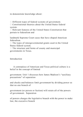 to demonstrate knowledge about:
system.
pertain to federalism and
landmark Supreme Court cases that have shaped American
federalism.
States federal system.
governments in Texas.
Introduction
A centerpiece of American and Texas political culture is a
belief in the concept of limited
government. Unit 1 discusses how James Madison’s “auxiliary
precautions” of separation
and checks and balances limit government by dividing power so
that no one branch of
government (or person or faction) will retain all of the powers
of government. Separation
of powers charges the legislative branch with the power to make
law; the executive branch
 