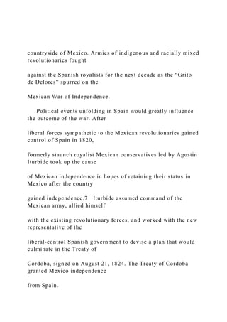 countryside of Mexico. Armies of indigenous and racially mixed
revolutionaries fought
against the Spanish royalists for the next decade as the “Grito
de Delores” spurred on the
Mexican War of Independence.
Political events unfolding in Spain would greatly influence
the outcome of the war. After
liberal forces sympathetic to the Mexican revolutionaries gained
control of Spain in 1820,
formerly staunch royalist Mexican conservatives led by Agustin
Iturbide took up the cause
of Mexican independence in hopes of retaining their status in
Mexico after the country
gained independence.7 Iturbide assumed command of the
Mexican army, allied himself
with the existing revolutionary forces, and worked with the new
representative of the
liberal-control Spanish government to devise a plan that would
culminate in the Treaty of
Cordoba, signed on August 21, 1824. The Treaty of Cordoba
granted Mexico independence
from Spain.
 