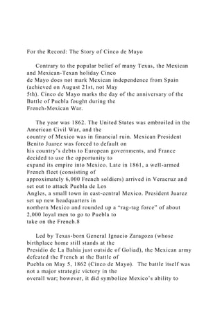 For the Record: The Story of Cinco de Mayo
Contrary to the popular belief of many Texas, the Mexican
and Mexican-Texan holiday Cinco
de Mayo does not mark Mexican independence from Spain
(achieved on August 21st, not May
5th). Cinco de Mayo marks the day of the anniversary of the
Battle of Puebla fought during the
French-Mexican War.
The year was 1862. The United States was embroiled in the
American Civil War, and the
country of Mexico was in financial ruin. Mexican President
Benito Juarez was forced to default on
his country’s debts to European governments, and France
decided to use the opportunity to
expand its empire into Mexico. Late in 1861, a well-armed
French fleet (consisting of
approximately 6,000 French soldiers) arrived in Veracruz and
set out to attack Puebla de Los
Angles, a small town in east-central Mexico. President Juarez
set up new headquarters in
northern Mexico and rounded up a “rag-tag force” of about
2,000 loyal men to go to Puebla to
take on the French.8
Led by Texas-born General Ignacio Zaragoza (whose
birthplace home still stands at the
Presidio de La Bahia just outside of Goliad), the Mexican army
defeated the French at the Battle of
Puebla on May 5, 1862 (Cinco de Mayo). The battle itself was
not a major strategic victory in the
overall war; however, it did symbolize Mexico’s ability to
 
