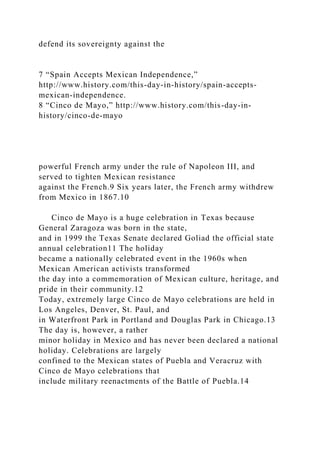 defend its sovereignty against the
7 “Spain Accepts Mexican Independence,”
http://www.history.com/this-day-in-history/spain-accepts-
mexican-independence.
8 “Cinco de Mayo,” http://www.history.com/this-day-in-
history/cinco-de-mayo
powerful French army under the rule of Napoleon III, and
served to tighten Mexican resistance
against the French.9 Six years later, the French army withdrew
from Mexico in 1867.10
Cinco de Mayo is a huge celebration in Texas because
General Zaragoza was born in the state,
and in 1999 the Texas Senate declared Goliad the official state
annual celebration11 The holiday
became a nationally celebrated event in the 1960s when
Mexican American activists transformed
the day into a commemoration of Mexican culture, heritage, and
pride in their community.12
Today, extremely large Cinco de Mayo celebrations are held in
Los Angeles, Denver, St. Paul, and
in Waterfront Park in Portland and Douglas Park in Chicago.13
The day is, however, a rather
minor holiday in Mexico and has never been declared a national
holiday. Celebrations are largely
confined to the Mexican states of Puebla and Veracruz with
Cinco de Mayo celebrations that
include military reenactments of the Battle of Puebla.14
 