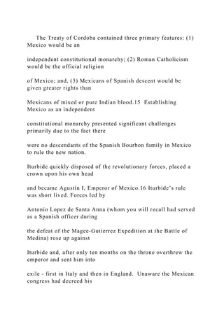 The Treaty of Cordoba contained three primary features: (1)
Mexico would be an
independent constitutional monarchy; (2) Roman Catholicism
would be the official religion
of Mexico; and, (3) Mexicans of Spanish descent would be
given greater rights than
Mexicans of mixed or pure Indian blood.15 Establishing
Mexico as an independent
constitutional monarchy presented significant challenges
primarily due to the fact there
were no descendants of the Spanish Bourbon family in Mexico
to rule the new nation.
Iturbide quickly disposed of the revolutionary forces, placed a
crown upon his own head
and became Agustín I, Emperor of Mexico.16 Iturbide’s rule
was short lived. Forces led by
Antonio Lopez de Santa Anna (whom you will recall had served
as a Spanish officer during
the defeat of the Magee-Gutierrez Expedition at the Battle of
Medina) rose up against
Iturbide and, after only ten months on the throne overthrew the
emperor and sent him into
exile - first in Italy and then in England. Unaware the Mexican
congress had decreed his
 