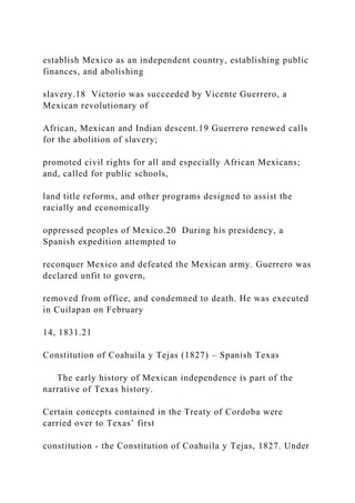 establish Mexico as an independent country, establishing public
finances, and abolishing
slavery.18 Victorio was succeeded by Vicente Guerrero, a
Mexican revolutionary of
African, Mexican and Indian descent.19 Guerrero renewed calls
for the abolition of slavery;
promoted civil rights for all and especially African Mexicans;
and, called for public schools,
land title reforms, and other programs designed to assist the
racially and economically
oppressed peoples of Mexico.20 During his presidency, a
Spanish expedition attempted to
reconquer Mexico and defeated the Mexican army. Guerrero was
declared unfit to govern,
removed from office, and condemned to death. He was executed
in Cuilapan on February
14, 1831.21
Constitution of Coahuila y Tejas (1827) – Spanish Texas
The early history of Mexican independence is part of the
narrative of Texas history.
Certain concepts contained in the Treaty of Cordoba were
carried over to Texas’ first
constitution - the Constitution of Coahuila y Tejas, 1827. Under
 