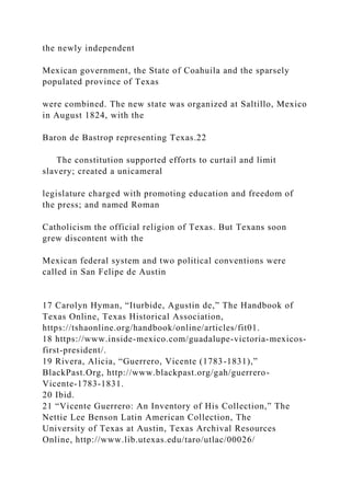 the newly independent
Mexican government, the State of Coahuila and the sparsely
populated province of Texas
were combined. The new state was organized at Saltillo, Mexico
in August 1824, with the
Baron de Bastrop representing Texas.22
The constitution supported efforts to curtail and limit
slavery; created a unicameral
legislature charged with promoting education and freedom of
the press; and named Roman
Catholicism the official religion of Texas. But Texans soon
grew discontent with the
Mexican federal system and two political conventions were
called in San Felipe de Austin
17 Carolyn Hyman, “Iturbide, Agustin de,” The Handbook of
Texas Online, Texas Historical Association,
https://tshaonline.org/handbook/online/articles/fit01.
18 https://www.inside-mexico.com/guadalupe-victoria-mexicos-
first-president/.
19 Rivera, Alicia, “Guerrero, Vicente (1783-1831),”
BlackPast.Org, http://www.blackpast.org/gah/guerrero-
Vicente-1783-1831.
20 Ibid.
21 “Vicente Guerrero: An Inventory of His Collection,” The
Nettie Lee Benson Latin American Collection, The
University of Texas at Austin, Texas Archival Resources
Online, http://www.lib.utexas.edu/taro/utlac/00026/
 
