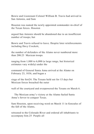 Bowie and Lieutenant Colonel William B. Travis had arrived in
San Antonio, and Sam
Houston was named the newly appointed commander-in-chief of
the Texan forces. Houston
argued San Antonio should be abandoned due to an insufficient
number of troops; but
Bowie and Travis refused to leave. Despite later reinforcements
including Davy Crockett,
the number of defenders of the Alamo never numbered more
than 200.23 Mexican troops
ranging from 1,800 to 6,000 (a large range, but historical
estimates vary widely) under the
command of General Santa Anna arrived at the Alamo on
February 23, 1836, and began a
siege of the fort24. The Texans held out for 13 days but
Mexican forces breached the outer
wall of the courtyard and overpowered the Texans on March 6.
The Mexican army’s victory at the Alamo fueled Santa
Anna’s fervor to conquer Texas.
Sam Houston, upon receiving word on March 11 in Gonzales of
the fall of the Alamo,
retreated to the Colorado River and ordered all inhabitants to
accompany him.25 People all
 