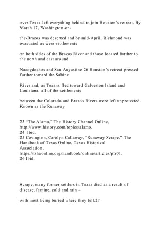 over Texas left everything behind to join Houston’s retreat. By
March 17, Washington-on-
the-Brazos was deserted and by mid-April, Richmond was
evacuated as were settlements
on both sides of the Brazos River and those located further to
the north and east around
Nacogdoches and San Augustine.26 Houston’s retreat pressed
further toward the Sabine
River and, as Texans fled toward Galveston Island and
Louisiana, all of the settlements
between the Colorado and Brazos Rivers were left unprotected.
Known as the Runaway
23 “The Alamo,” The History Channel Online,
http://www.history.com/topics/alamo.
24 Ibid.
25 Covington, Carolyn Callaway, “Runaway Scrape,” The
Handbook of Texas Online, Texas Historical
Association,
https://tshaonline.org/handbook/online/articles/pfr01.
26 Ibid.
Scrape, many former settlers in Texas died as a result of
disease, famine, cold and rain –
with most being buried where they fell.27
 