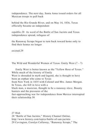 independence. The next day, Santa Anna issued orders for all
Mexican troops to pull back
behind the Rio Grande River, and on May 14, 1836, Texas
officially became an independent
republic.28 As word of the Battle of San Jacinto and Texas
independence spread, refugees of
the Runaway Scrape began to turn back toward home only to
find their homes no longer
existed.29
The Wild and Wonderful Women of Texas: Emily West (? - ?)
Emily West is better known as the "Yellow Rose of Texas."
While much of the history of Emily
West is shrouded in myth and legend, she is thought to have
been an orphan who came to Texas
from New York in 1835 with Colonel and Mrs. James Morgan.
In Texas, she fell in love with a
black man, a musician, thought to be a runaway slave. Bounty
hunters and the pressures of the
fast-approaching war for independence from Mexico interrupted
their relationship.30
27 Ibid.
28 “Battle of San Jacinto,” History Channel Online,
http://www.history.com/topics/battle-of-san-jacinto
29 Covington, Carolyn Callaway, “Runaway Scrape,” The
 