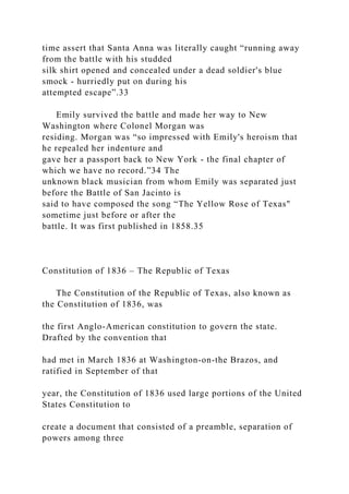 time assert that Santa Anna was literally caught “running away
from the battle with his studded
silk shirt opened and concealed under a dead soldier's blue
smock - hurriedly put on during his
attempted escape”.33
Emily survived the battle and made her way to New
Washington where Colonel Morgan was
residing. Morgan was “so impressed with Emily's heroism that
he repealed her indenture and
gave her a passport back to New York - the final chapter of
which we have no record.”34 The
unknown black musician from whom Emily was separated just
before the Battle of San Jacinto is
said to have composed the song “The Yellow Rose of Texas"
sometime just before or after the
battle. It was first published in 1858.35
Constitution of 1836 – The Republic of Texas
The Constitution of the Republic of Texas, also known as
the Constitution of 1836, was
the first Anglo-American constitution to govern the state.
Drafted by the convention that
had met in March 1836 at Washington-on-the Brazos, and
ratified in September of that
year, the Constitution of 1836 used large portions of the United
States Constitution to
create a document that consisted of a preamble, separation of
powers among three
 