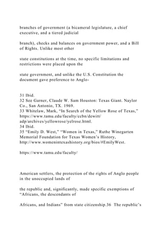 branches of government (a bicameral legislature, a chief
executive, and a tiered judicial
branch), checks and balances on government power, and a Bill
of Rights. Unlike most other
state constitutions at the time, no specific limitations and
restrictions were placed upon the
state government, and unlike the U.S. Constitution the
document gave preference to Anglo-
31 Ibid.
32 See Garner, Claude W. Sam Houston: Texas Giant. Naylor
Co., San Antonio, TX. 1969.
33 Whitelaw, Mark, “In Search of the Yellow Rose of Texas,”
https://www.tamu.edu/faculty/ccbn/dewitt/
adp/archives/yellowrose/yelrose.html.
34 Ibid.
35 “Emily D. West,” “Women in Texas,” Ruthe Winegarten
Memorial Foundation for Texas Women’s History,
http://www.womenintexashistory.org/bios/#EmilyWest.
https://www.tamu.edu/faculty/
American settlers, the protection of the rights of Anglo people
in the unoccupied lands of
the republic and, significantly, made specific exemptions of
“Africans, the descendants of
Africans, and Indians” from state citizenship.36 The republic’s
 