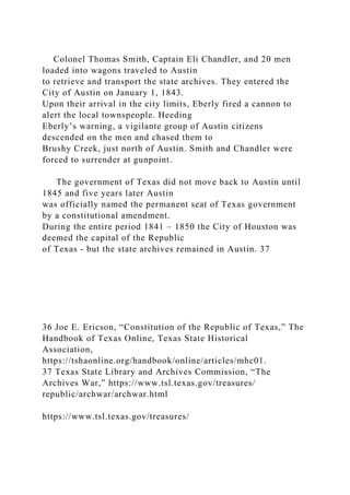 Colonel Thomas Smith, Captain Eli Chandler, and 20 men
loaded into wagons traveled to Austin
to retrieve and transport the state archives. They entered the
City of Austin on January 1, 1843.
Upon their arrival in the city limits, Eberly fired a cannon to
alert the local townspeople. Heeding
Eberly’s warning, a vigilante group of Austin citizens
descended on the men and chased them to
Brushy Creek, just north of Austin. Smith and Chandler were
forced to surrender at gunpoint.
The government of Texas did not move back to Austin until
1845 and five years later Austin
was officially named the permanent seat of Texas government
by a constitutional amendment.
During the entire period 1841 – 1850 the City of Houston was
deemed the capital of the Republic
of Texas - but the state archives remained in Austin. 37
36 Joe E. Ericson, “Constitution of the Republic of Texas,” The
Handbook of Texas Online, Texas State Historical
Association,
https://tshaonline.org/handbook/online/articles/mhc01.
37 Texas State Library and Archives Commission, “The
Archives War,” https://www.tsl.texas.gov/treasures/
republic/archwar/archwar.html
https://www.tsl.texas.gov/treasures/
 