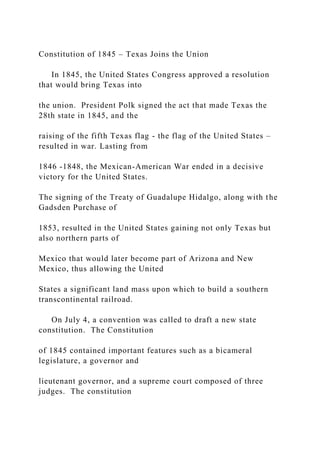 Constitution of 1845 – Texas Joins the Union
In 1845, the United States Congress approved a resolution
that would bring Texas into
the union. President Polk signed the act that made Texas the
28th state in 1845, and the
raising of the fifth Texas flag - the flag of the United States –
resulted in war. Lasting from
1846 -1848, the Mexican-American War ended in a decisive
victory for the United States.
The signing of the Treaty of Guadalupe Hidalgo, along with the
Gadsden Purchase of
1853, resulted in the United States gaining not only Texas but
also northern parts of
Mexico that would later become part of Arizona and New
Mexico, thus allowing the United
States a significant land mass upon which to build a southern
transcontinental railroad.
On July 4, a convention was called to draft a new state
constitution. The Constitution
of 1845 contained important features such as a bicameral
legislature, a governor and
lieutenant governor, and a supreme court composed of three
judges. The constitution
 