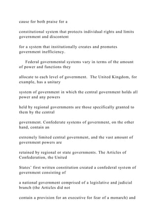 cause for both praise for a
constitutional system that protects individual rights and limits
government and discontent
for a system that institutionally creates and promotes
government inefficiency.
Federal governmental systems vary in terms of the amount
of power and functions they
allocate to each level of government. The United Kingdom, for
example, has a unitary
system of government in which the central government holds all
power and any powers
held by regional governments are those specifically granted to
them by the central
government. Confederate systems of government, on the other
hand, contain an
extremely limited central government, and the vast amount of
government powers are
retained by regional or state governments. The Articles of
Confederation, the United
States’ first written constitution created a confederal system of
government consisting of
a national government comprised of a legislative and judicial
branch (the Articles did not
contain a provision for an executive for fear of a monarch) and
 