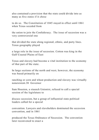 also contained a provision that the state could divide into as
many as five states if it chose
to do so. The Constitution of 1845 stayed in effect until 1861
when Texas seceded from
the union to join the Confederacy. The issue of secession was a
very controversial one
that divided the state along regional, ethnic, and party lines.
Texas geography played
a large role in the issue of secession. Cotton was king in the
Gulf Coastal Plains of East
Texas and slavery had become a vital institution to the economy
of that part of the state.
In large sections of the north and west, however, the economy
was based primarily on
ranching or corn and wheat production and slavery was virtually
nonexistent.38 Governor
Sam Houston, a staunch Unionist, refused to call a special
session of the legislature to
discuss secession, but a group of influential state political
leaders called for a special
convention. Lawyers and slaveholders dominated the secession
convention, and in 1861
produced the Texas Ordinance of Secession. The convention
later reconvened to enact a
 