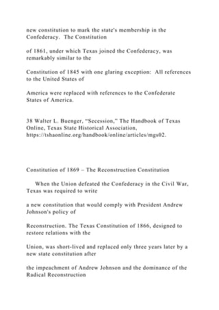 new constitution to mark the state's membership in the
Confederacy. The Constitution
of 1861, under which Texas joined the Confederacy, was
remarkably similar to the
Constitution of 1845 with one glaring exception: All references
to the United States of
America were replaced with references to the Confederate
States of America.
38 Walter L. Buenger, “Secession,” The Handbook of Texas
Online, Texas State Historical Association,
https://tshaonline.org/handbook/online/articles/mgs02.
Constitution of 1869 – The Reconstruction Constitution
When the Union defeated the Confederacy in the Civil War,
Texas was required to write
a new constitution that would comply with President Andrew
Johnson's policy of
Reconstruction. The Texas Constitution of 1866, designed to
restore relations with the
Union, was short-lived and replaced only three years later by a
new state constitution after
the impeachment of Andrew Johnson and the dominance of the
Radical Reconstruction
 