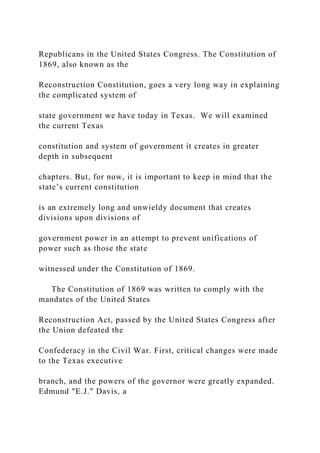 Republicans in the United States Congress. The Constitution of
1869, also known as the
Reconstruction Constitution, goes a very long way in explaining
the complicated system of
state government we have today in Texas. We will examined
the current Texas
constitution and system of government it creates in greater
depth in subsequent
chapters. But, for now, it is important to keep in mind that the
state’s current constitution
is an extremely long and unwieldy document that creates
divisions upon divisions of
government power in an attempt to prevent unifications of
power such as those the state
witnessed under the Constitution of 1869.
The Constitution of 1869 was written to comply with the
mandates of the United States
Reconstruction Act, passed by the United States Congress after
the Union defeated the
Confederacy in the Civil War. First, critical changes were made
to the Texas executive
branch, and the powers of the governor were greatly expanded.
Edmund "E.J." Davis, a
 