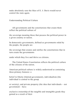 make absolutely sure the likes of E. J. Davis would never
control the state again.
Understanding Political Culture
All governments and the constitutions that create them
reflect the political culture of
the sovereign meaning those that possess the political power in
a given country or nation.
In democratic governments, defined as governments ruled by
the people, the people are
the sovereign that creates and ratifies the constitutions that in
turn create the governments
under which they live and thrive as citizens.
The United States Constitution reflects the political culture
of the citizens of the nation.
American political culture is widely understood as containing
three primary features: a
belief in liberty (limited government), individualism (the
individual is central to the group
or society), and private property (the idea that individuals – not
government – have
exclusive ownership of the tangible and intangible goods they
gained as a result of their
 