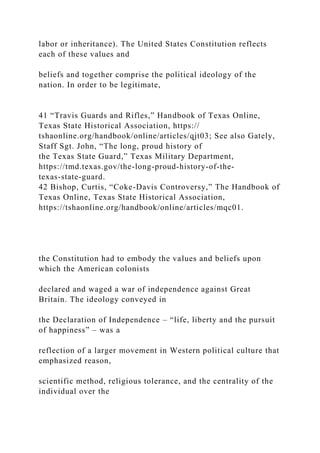 labor or inheritance). The United States Constitution reflects
each of these values and
beliefs and together comprise the political ideology of the
nation. In order to be legitimate,
41 “Travis Guards and Rifles,” Handbook of Texas Online,
Texas State Historical Association, https://
tshaonline.org/handbook/online/articles/qjt03; See also Gately,
Staff Sgt. John, “The long, proud history of
the Texas State Guard,” Texas Military Department,
https://tmd.texas.gov/the-long-proud-history-of-the-
texas-state-guard.
42 Bishop, Curtis, “Coke-Davis Controversy,” The Handbook of
Texas Online, Texas State Historical Association,
https://tshaonline.org/handbook/online/articles/mqc01.
the Constitution had to embody the values and beliefs upon
which the American colonists
declared and waged a war of independence against Great
Britain. The ideology conveyed in
the Declaration of Independence – “life, liberty and the pursuit
of happiness” – was a
reflection of a larger movement in Western political culture that
emphasized reason,
scientific method, religious tolerance, and the centrality of the
individual over the
 
