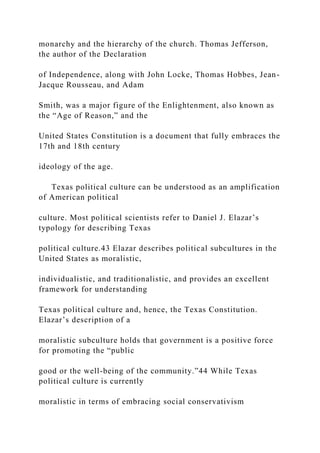 monarchy and the hierarchy of the church. Thomas Jefferson,
the author of the Declaration
of Independence, along with John Locke, Thomas Hobbes, Jean-
Jacque Rousseau, and Adam
Smith, was a major figure of the Enlightenment, also known as
the “Age of Reason,” and the
United States Constitution is a document that fully embraces the
17th and 18th century
ideology of the age.
Texas political culture can be understood as an amplification
of American political
culture. Most political scientists refer to Daniel J. Elazar’s
typology for describing Texas
political culture.43 Elazar describes political subcultures in the
United States as moralistic,
individualistic, and traditionalistic, and provides an excellent
framework for understanding
Texas political culture and, hence, the Texas Constitution.
Elazar’s description of a
moralistic subculture holds that government is a positive force
for promoting the “public
good or the well-being of the community.”44 While Texas
political culture is currently
moralistic in terms of embracing social conservativism
 