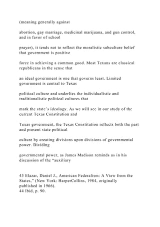(meaning generally against
abortion, gay marriage, medicinal marijuana, and gun control,
and in favor of school
prayer), it tends not to reflect the moralistic subculture belief
that government is positive
force in achieving a common good. Most Texans are classical
republicans in the sense that
an ideal government is one that governs least. Limited
government is central to Texas
political culture and underlies the individualistic and
traditionalistic political cultures that
mark the state’s ideology. As we will see in our study of the
current Texas Constitution and
Texas government, the Texas Constitution reflects both the past
and present state political
culture by creating divisions upon divisions of governmental
power. Dividing
governmental power, as James Madison reminds us in his
discussion of the “auxiliary
43 Elazar, Daniel J., American Federalism: A View from the
States,” (New York: HarperCollins, 1984, originally
published in 1966).
44 Ibid, p. 90.
 