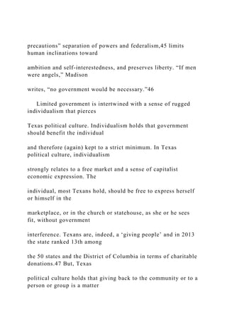 precautions” separation of powers and federalism,45 limits
human inclinations toward
ambition and self-interestedness, and preserves liberty. “If men
were angels,” Madison
writes, “no government would be necessary.”46
Limited government is intertwined with a sense of rugged
individualism that pierces
Texas political culture. Individualism holds that government
should benefit the individual
and therefore (again) kept to a strict minimum. In Texas
political culture, individualism
strongly relates to a free market and a sense of capitalist
economic expression. The
individual, most Texans hold, should be free to express herself
or himself in the
marketplace, or in the church or statehouse, as she or he sees
fit, without government
interference. Texans are, indeed, a ‘giving people’ and in 2013
the state ranked 13th among
the 50 states and the District of Columbia in terms of charitable
donations.47 But, Texas
political culture holds that giving back to the community or to a
person or group is a matter
 