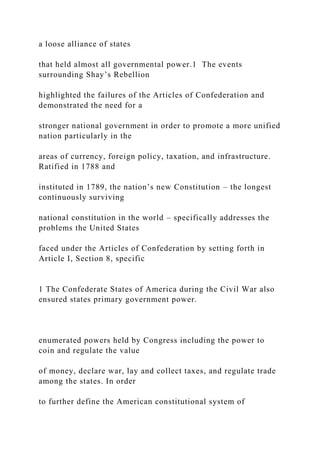 a loose alliance of states
that held almost all governmental power.1 The events
surrounding Shay’s Rebellion
highlighted the failures of the Articles of Confederation and
demonstrated the need for a
stronger national government in order to promote a more unified
nation particularly in the
areas of currency, foreign policy, taxation, and infrastructure.
Ratified in 1788 and
instituted in 1789, the nation’s new Constitution – the longest
continuously surviving
national constitution in the world – specifically addresses the
problems the United States
faced under the Articles of Confederation by setting forth in
Article I, Section 8, specific
1 The Confederate States of America during the Civil War also
ensured states primary government power.
enumerated powers held by Congress including the power to
coin and regulate the value
of money, declare war, lay and collect taxes, and regulate trade
among the states. In order
to further define the American constitutional system of
 