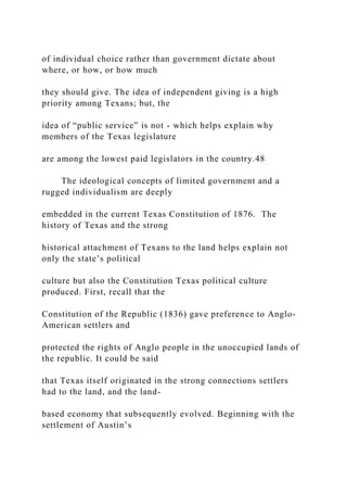 of individual choice rather than government dictate about
where, or how, or how much
they should give. The idea of independent giving is a high
priority among Texans; but, the
idea of “public service” is not - which helps explain why
members of the Texas legislature
are among the lowest paid legislators in the country.48
The ideological concepts of limited government and a
rugged individualism are deeply
embedded in the current Texas Constitution of 1876. The
history of Texas and the strong
historical attachment of Texans to the land helps explain not
only the state’s political
culture but also the Constitution Texas political culture
produced. First, recall that the
Constitution of the Republic (1836) gave preference to Anglo-
American settlers and
protected the rights of Anglo people in the unoccupied lands of
the republic. It could be said
that Texas itself originated in the strong connections settlers
had to the land, and the land-
based economy that subsequently evolved. Beginning with the
settlement of Austin’s
 