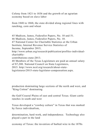 Colony from 1821 to 1836 and the growth of an agrarian
economy based on slave labor
from 1848 to 1860, the state divided along regional lines with
ranching, corn and wheat
45 Madison, James, Federalist Papers, No. 10 and 51.
46 Madison, James, Federalist Papers, No. 10.
47 National Center for Charitable Statistics at the Urban
Institute, Internal Revenue Service Statistics of
Income, September 2015,
http://www.urban.org/research/publication/profiles-individual-
charitable-
contributions-state-2013.
48 Members of the Texas Legislature are paid an annual salary
of $7,200. National Council on State Legislators,
2015. http://www.ncsl.org/research/about-state-
legislatures/2015-state-legislator-compensation.aspx.
production dominating large sections of the north and west, and
“King Cotton” dominating
the Gulf Coastal Plains of east and central Texas. Giant cattle
ranches in south and west
Texas developed a “cowboy culture” in Texas that was marked
by fierce individualism,
determination, hard work, and independence. Technology also
played a part in the land
economy of Texas: the invention of barbed wire in the 1870s
 