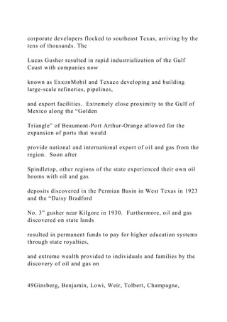 corporate developers flocked to southeast Texas, arriving by the
tens of thousands. The
Lucas Gusher resulted in rapid industrialization of the Gulf
Coast with companies now
known as ExxonMobil and Texaco developing and building
large-scale refineries, pipelines,
and export facilities. Extremely close proximity to the Gulf of
Mexico along the “Golden
Triangle” of Beaumont-Port Arthur-Orange allowed for the
expansion of ports that would
provide national and international export of oil and gas from the
region. Soon after
Spindletop, other regions of the state experienced their own oil
booms with oil and gas
deposits discovered in the Permian Basin in West Texas in 1923
and the “Daisy Bradford
No. 3” gusher near Kilgore in 1930. Furthermore, oil and gas
discovered on state lands
resulted in permanent funds to pay for higher education systems
through state royalties,
and extreme wealth provided to individuals and families by the
discovery of oil and gas on
49Ginsberg, Benjamin, Lowi, Weir, Tolbert, Champagne,
 