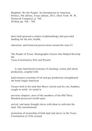 Harpham, We the People: An Introduction to American
Politics, 9th edition, Texas edition, 2013, (New York: W. W.
Norton & Company), p. 768.
50 Ibid, pp. 768 – 769.
their land spawned a culture of philanthropy that provided
funding for the arts, health,
education, and historical preservation around the state.51
The People of Texas: Demographic Factors that Helped Develop
the
Texas Constitution, Past and Present
A state land-based economy of ranching, cotton and wheat
production, coupled with
land resource economy of oil and gas production strengthened
the bond Anglo-American
Texans held to the land that Moses Austin and his son, Stephen,
sought to settle. As noted in
previous chapters, most of the members of the Old Three
Hundred possessed wealth upon
arrival, and many brought slaves with them to cultivate the
land. The constitutional
protection of ownership of both land and slaves in the Texas
Constitution of 1836 created
 