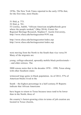 1970s. The New York Times reported in the early 1970s that,
for the first time, more blacks
51 Ibid, p. 773.
52 Ibid, p. 781.
53 Linsley, Judith, “African-American neighborhoods grew
where the people worked,” (May 2014), Center for
Regional Heritage Research, Stephen F. Austin University,
http://www.sfasu.edu/heritagecenter/9191.asp.
http://www.sfasu.edu/heritagecenter/index.asp
http://www.sfasu.edu/heritagecenter/index.asp
were moving from the North to the South than vice versa.54
Many of the migrants are
young, college-educated, upwardly mobile black professionals -
- and older retirees. The
2000 census notes that in the decades 1970 – 1990, Texas along
with other Southern states
witnessed large gains in black population. As of 2012, 57% of
American blacks lived in the
South – the highest percentage in a half-century.55 Reports
indicate that African Americans
have begun to return to Texas because taxes tend to be lower
than in the North; three of
the country’s fastest-growing cities in terms of job creation are
located in Texas (Austin,
 