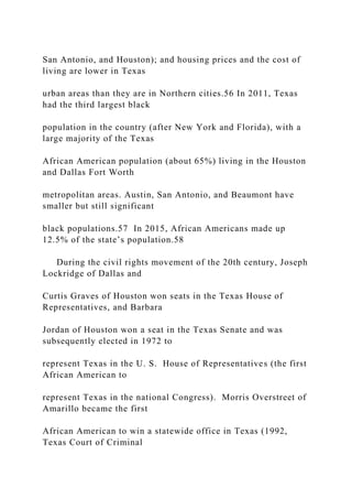 San Antonio, and Houston); and housing prices and the cost of
living are lower in Texas
urban areas than they are in Northern cities.56 In 2011, Texas
had the third largest black
population in the country (after New York and Florida), with a
large majority of the Texas
African American population (about 65%) living in the Houston
and Dallas Fort Worth
metropolitan areas. Austin, San Antonio, and Beaumont have
smaller but still significant
black populations.57 In 2015, African Americans made up
12.5% of the state’s population.58
During the civil rights movement of the 20th century, Joseph
Lockridge of Dallas and
Curtis Graves of Houston won seats in the Texas House of
Representatives, and Barbara
Jordan of Houston won a seat in the Texas Senate and was
subsequently elected in 1972 to
represent Texas in the U. S. House of Representatives (the first
African American to
represent Texas in the national Congress). Morris Overstreet of
Amarillo became the first
African American to win a statewide office in Texas (1992,
Texas Court of Criminal
 