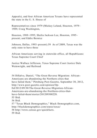 Appeals), and four African American Texans have represented
the state in the U. S. House of
Representatives since 1979 (Mickey Leland, Houston, 1979–
1989; Craig Washington,
Houston, 1989–1995; Shelia Jackson Lee, Houston, 1995–
present; and Eddie Bernice
Johnson, Dallas, 1993–present).59 As of 2009, Texas was the
only state to have three
African Americans serving in statewide office, all Republicans:
Texas Supreme Court Chief
Justice Wallace Jefferson, Texas Supreme Court Justice Dale
Wainwright, and Railroad
54 DiSalvo, Daniel, “The Great Reverse Migration: African-
Americans are abandoning the Northern cities that
have failed them,” Pittsburg Post-Gazette, September 30, 2012,
http://www.post-gazette.com/opinion/Op-
Ed/2012/09/30/The-Great-Reverse-Migration-African-
Americans-are-abandoning-the-Northern-cities-that-
have-failed-them/stories/201209300228.
55 Ibid.
56 Ibid.
57 ”Texas Black Demographics,” Black Demographics.com,
http://blackdemographics.com/states/texas/
58 http://www.census.gov/quickfacts.
59 Ibid.
 