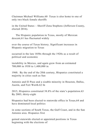 Chairman Michael Williams.60 Texas is also home to one of
only two black female sheriffs
in the United States – Sheriff Zena Stephens (Jefferson County,
elected 2016).
The Hispanic population in Texas, mostly of Mexican
descent,61 has fluctuated widely
over the course of Texas history. Significant increases in
Hispanic migration to Texas
occurred in the late 1850s through the 1920s as a result of
political and economic
instability in Mexico, and again grew from an estimated
700,000 in 1930 to 1,400,000 in
1960. By the end of the 20th century, Hispanics constituted a
majority in cities such as San
Antonio and El Paso and a sizable minority in Houston, Dallas,
Austin, and Fort Worth.62 In
2015, Hispanics constituted 38.8% of the state’s population.63
By 2003, thirty-eight
Hispanics had been elected to statewide office in Texas,64 and
have dominated local politics
in some sections of South Texas, the Gulf Coast, and in the San
Antonio area. Hispanics first
gained statewide elected or appointed positions in Texas
beginning with the elections of
 